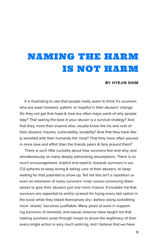 NAMING THE HARM
IS NOT HARM

BY HYEJIN SHIM

Its frustrating to see that people really seem to think it's survivors
who are least invested, patient, or hopeful in their abusers’ change.
Do they not get that hope & love are often major parts of why people
stay? That seeing the best in your abuser is a survival strategy? And
that they, more than anyone else, usually know the ins and outs of
their abusers’ trauma, vulnerability, lovability? And that they have like-
ly wrestled with their humanity the most? That they have often poured
in more love and effort than the friends peers & fans around them?
‘There is such litte curiosity about how survivors feel and why, and
simultaneously so many deeply patronizing assumptions. There is so
much encouragement, implicit and explicit, towards survivors in our
(Td) spheres to keep loving & taking care of their abusers, to keep
waiting for that potential to show up. Tell me this isn'ta repetition or
‘even an extension of many survivors’ inner voices convincing them-
selves to give their abusers just one more chance. It troubles me that
survivors are expected to and/or praised for trying every last option in
the book while they bleed themselves dry—before doing something
more ‘drastic’ becomes justifiable, Many years of work in support
ing survivors of domestic and sexual violence have taught me that
making survivors jump through hoops to prove the legitimacy of their
‘every single action is very much policing, and | believe that we have
